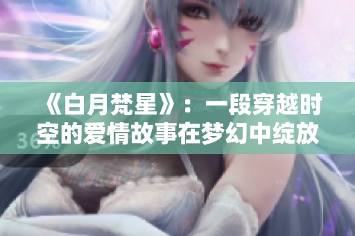 《白月梵星》：一段穿越时空的爱情故事在梦幻中绽放