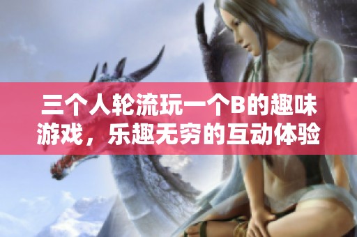 三个人轮流玩一个B的趣味游戏，乐趣无穷的互动体验