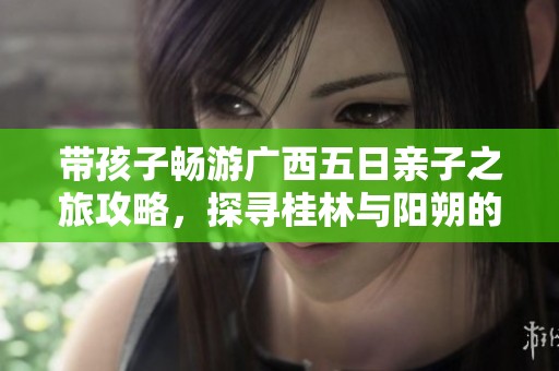 带孩子畅游广西五日亲子之旅攻略，探寻桂林与阳朔的魅力