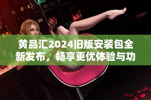 黄品汇2024旧版安装包全新发布，畅享更优体验与功能