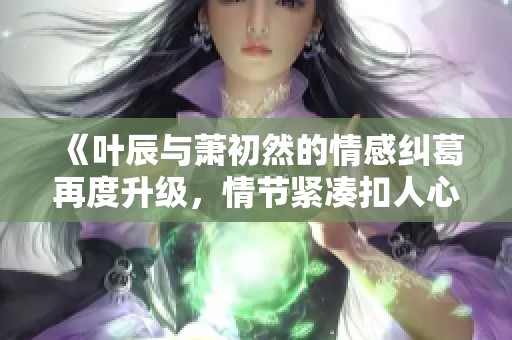 《叶辰与萧初然的情感纠葛再度升级，情节紧凑扣人心弦》