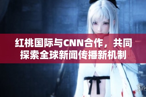 红桃国际与CNN合作，共同探索全球新闻传播新机制