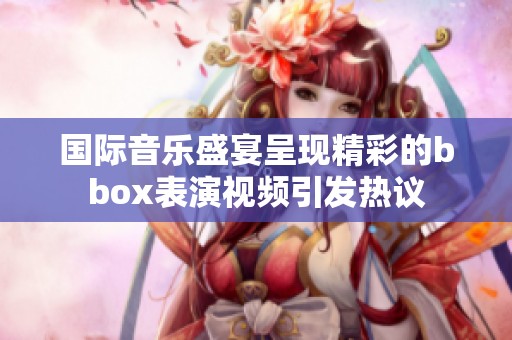 国际音乐盛宴呈现精彩的bbox表演视频引发热议