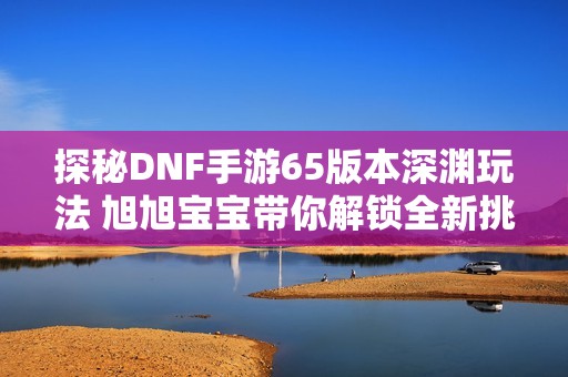 探秘DNF手游65版本深渊玩法 旭旭宝宝带你解锁全新挑战与乐趣