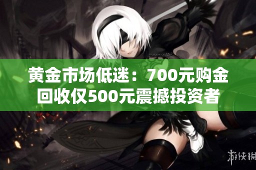 黄金市场低迷：700元购金回收仅500元震撼投资者