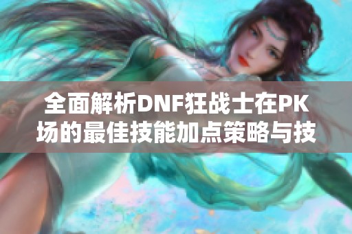 全面解析DNF狂战士在PK场的最佳技能加点策略与技巧分享