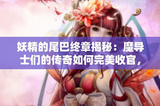 妖精的尾巴终章揭秘：魔导士们的传奇如何完美收官，真相大揭晓！