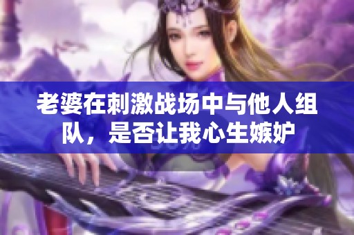 老婆在刺激战场中与他人组队，是否让我心生嫉妒