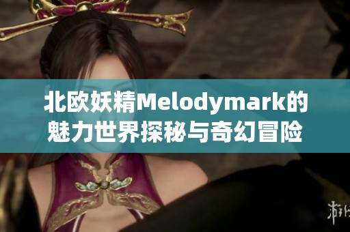 北欧妖精Melodymark的魅力世界探秘与奇幻冒险