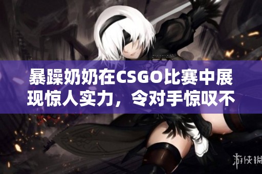 暴躁奶奶在CSGO比赛中展现惊人实力，令对手惊叹不已