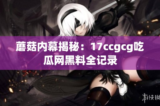 蘑菇内幕揭秘：17ccgcg吃瓜网黑料全记录