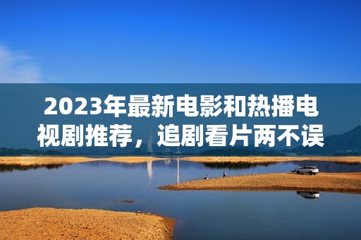 2023年最新电影和热播电视剧推荐，追剧看片两不误