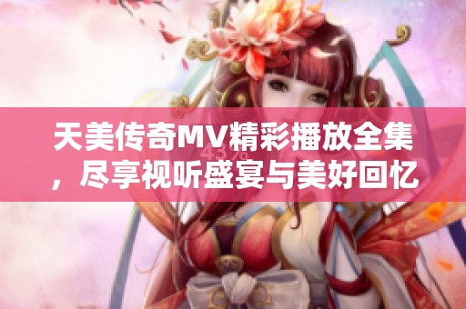 天美传奇MV精彩播放全集，尽享视听盛宴与美好回忆