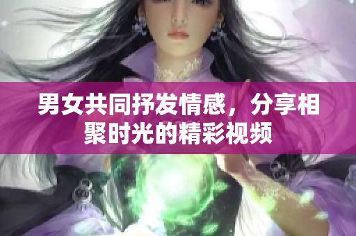 男女共同抒发情感，分享相聚时光的精彩视频