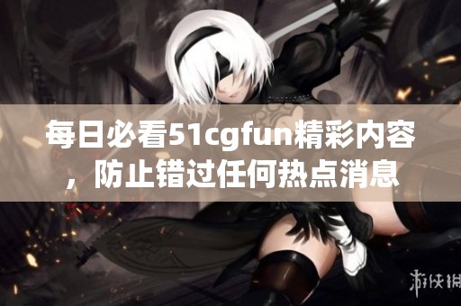 每日必看51cgfun精彩内容，防止错过任何热点消息