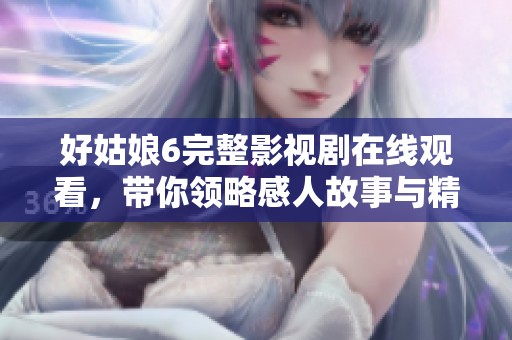 好姑娘6完整影视剧在线观看，带你领略感人故事与精彩演技