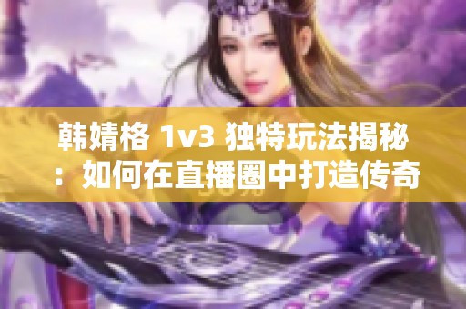 韩婧格 1v3 独特玩法揭秘：如何在直播圈中打造传奇般的职业生涯