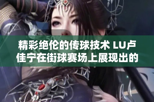 精彩绝伦的传球技术 LU卢佳宁在街球赛场上展现出的妙传艺术引人瞩目