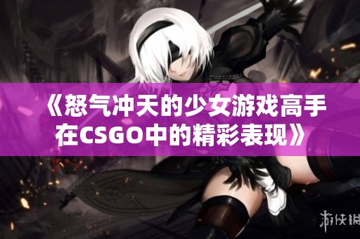 《怒气冲天的少女游戏高手在CSGO中的精彩表现》