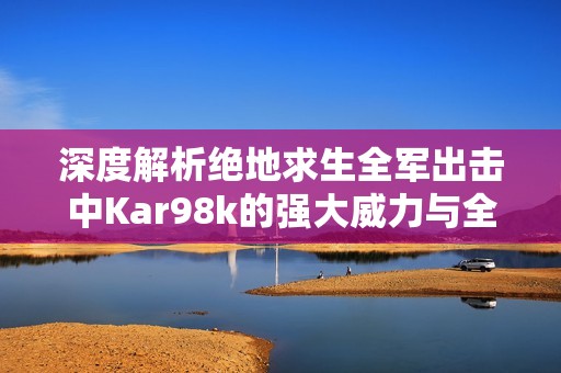 深度解析绝地求生全军出击中Kar98k的强大威力与全面属性能力展示