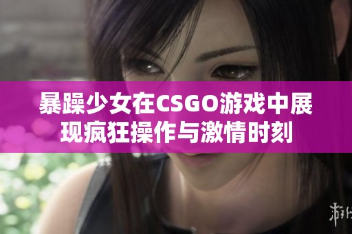 暴躁少女在CSGO游戏中展现疯狂操作与激情时刻