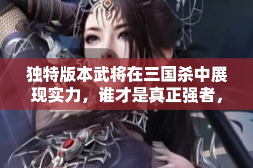 独特版本武将在三国杀中展现实力，谁才是真正强者，你知道吗