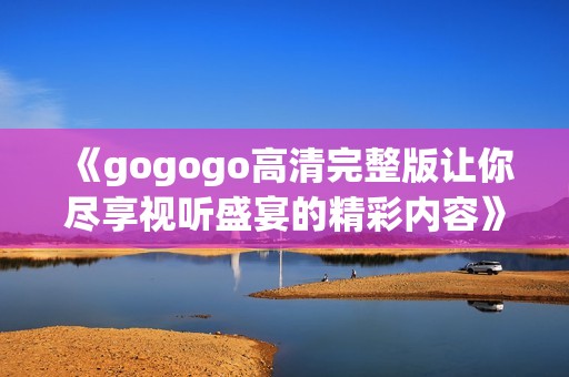 《gogogo高清完整版让你尽享视听盛宴的精彩内容》