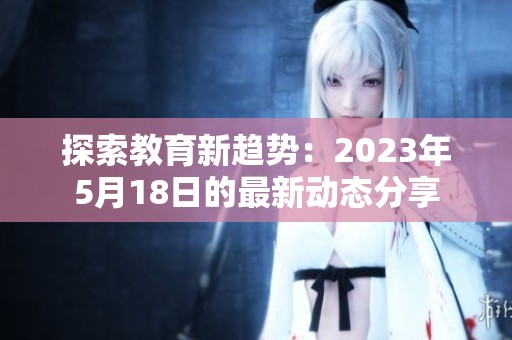 探索教育新趋势：2023年5月18日的最新动态分享