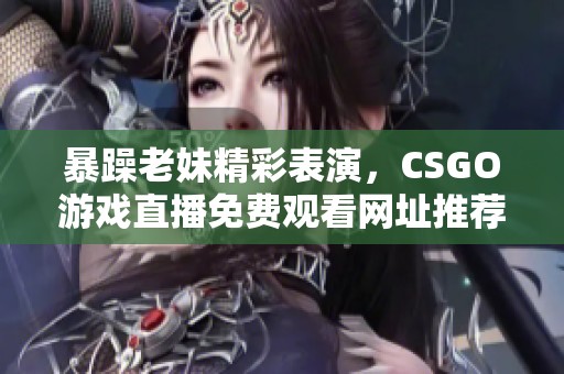 暴躁老妹精彩表演，CSGO游戏直播免费观看网址推荐