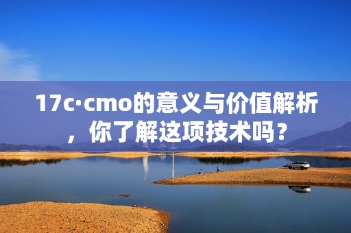 17c·cmo的意义与价值解析，你了解这项技术吗？