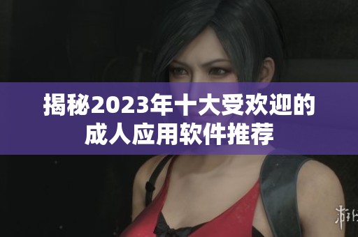 揭秘2023年十大受欢迎的成人应用软件推荐