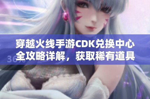 穿越火线手游CDK兑换中心全攻略详解，获取稀有道具与奖励的新机会