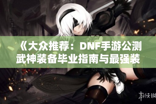 《大众推荐：DNF手游公测武神装备毕业指南与最强装备汇总》