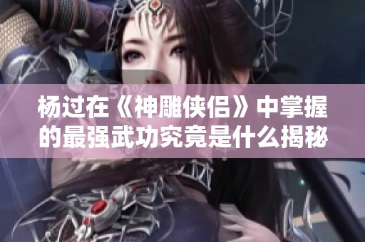 杨过在《神雕侠侣》中掌握的最强武功究竟是什么揭秘