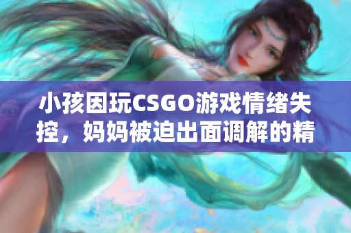 小孩因玩CSGO游戏情绪失控，妈妈被迫出面调解的精彩视频