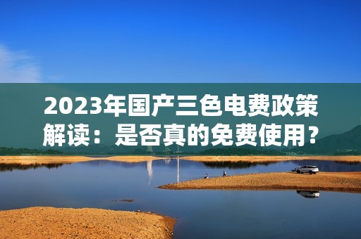 2023年国产三色电费政策解读：是否真的免费使用？