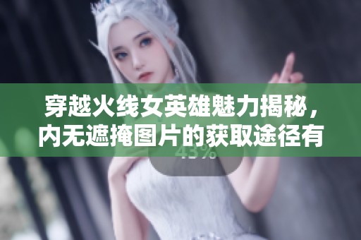 穿越火线女英雄魅力揭秘，内无遮掩图片的获取途径有哪些