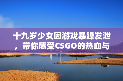 十九岁少女因游戏暴躁发泄，带你感受CSGO的热血与挑战