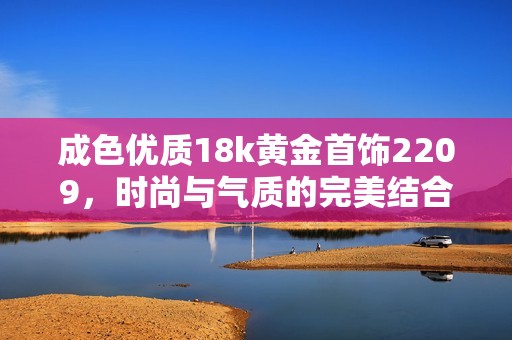 成色优质18k黄金首饰2209，时尚与气质的完美结合